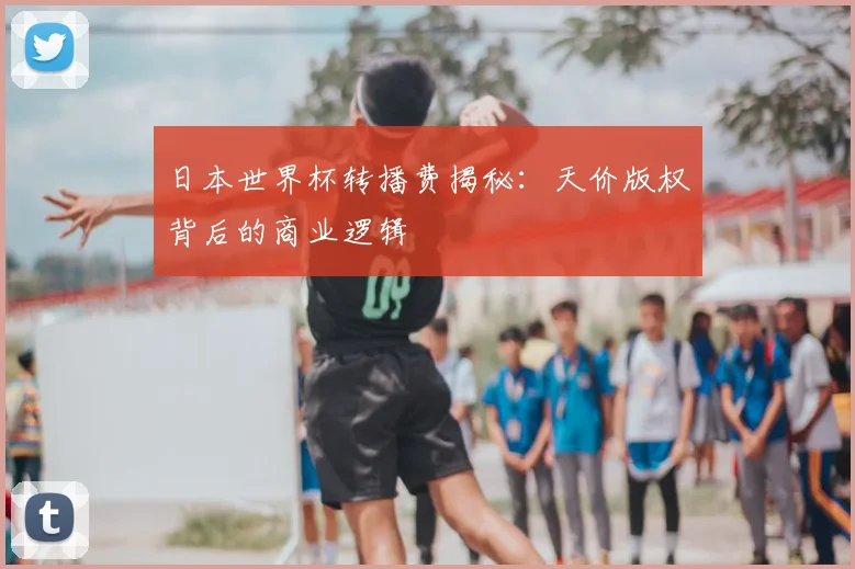 日本世界杯转播费揭秘：天价版权背后的商业逻辑
