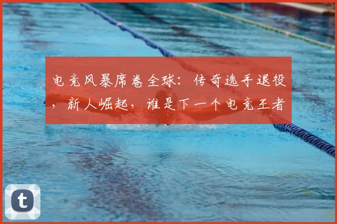 电竞风暴席卷全球:传奇选手退役,新人崛起,谁是下一个电竞王者