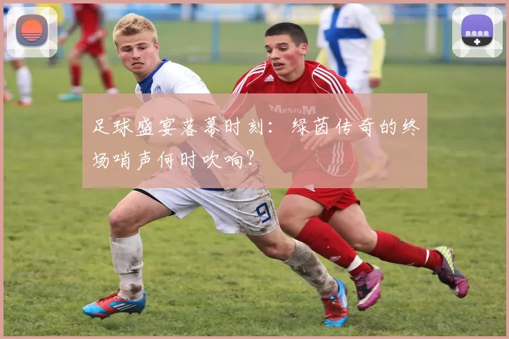 足球盛宴落幕时刻：绿茵传奇的终场哨声何时吹响？
