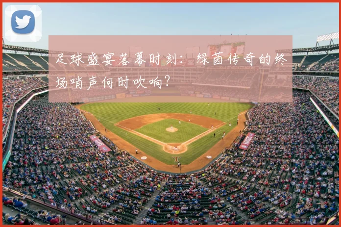 足球盛宴落幕时刻:绿茵传奇的终场哨声何时吹响?