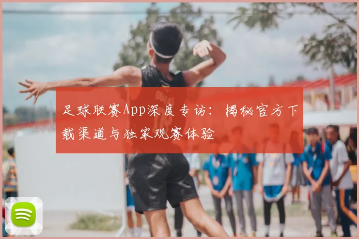 足球联赛App深度专访:揭秘官方下载渠道与独家观赛体验
